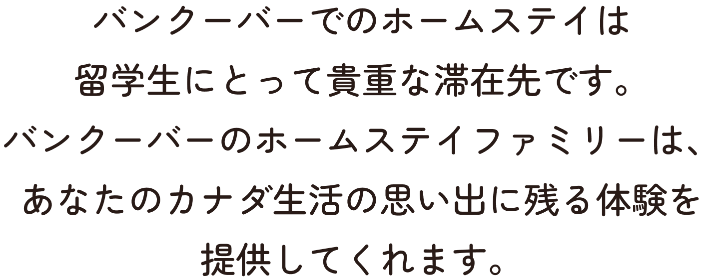 バンクーバーでのホームステイは留学生にとって貴重な滞在先です。バンクーバーのホームステイファミリーは、あなたのカナダ生活の思い出に残る体験を提供してくれます。